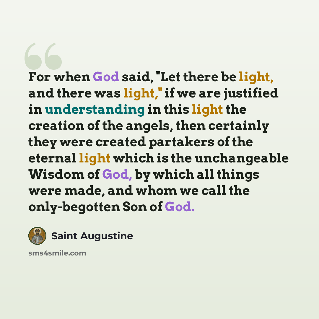 “For when God said, "Let there be light, and there was light," if we are justified in understanding in this light the creation of the angels, then certainly they were created partakers of the eternal light which is the unchangeable Wisdom of God, by which all things were made, and whom we call the…” quote by Saint Augustine