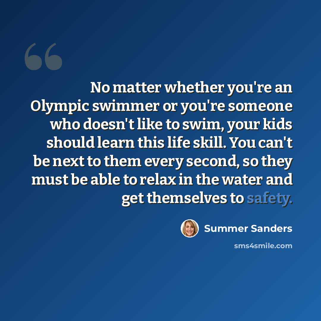 “No matter whether you're an Olympic swimmer or you're someone who doesn't like to swim, your kids should learn this life skill. You can't be next to them every second, so they must be able to relax in the water and get themselves to safety.” quote by Summer Sanders
