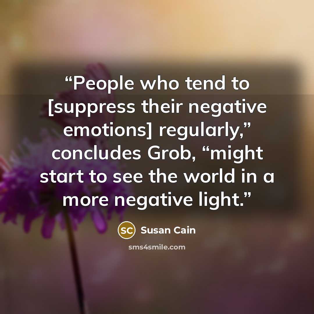 “People who tend to [suppress their negative emotions] regularly,” concludes Grob, “might start to see the world in a more negative light.” quote by Susan Cain
