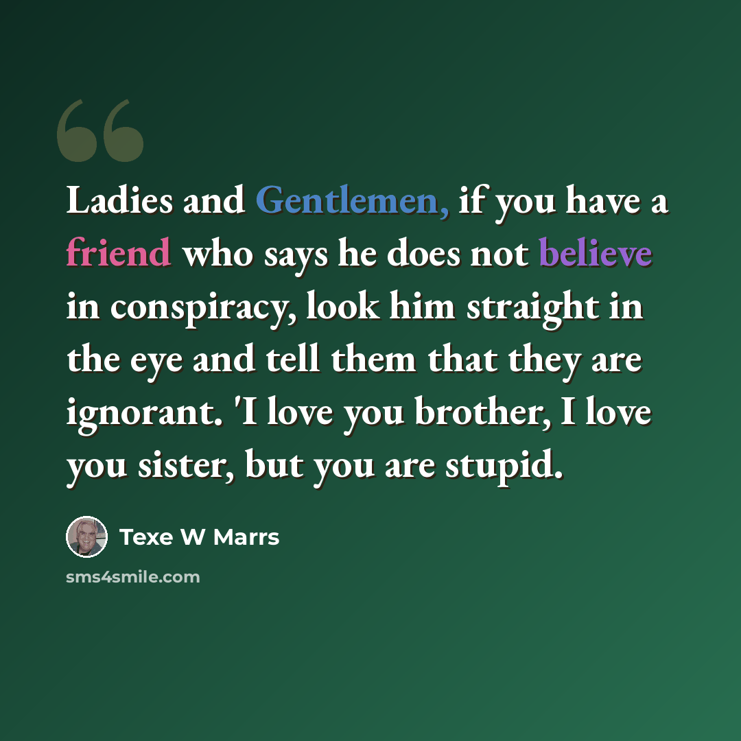 “Ladies and Gentlemen, if you have a friend who says he does not believe in conspiracy, look him straight in the eye and tell them that they are ignorant. 'I love you brother, I love you sister, but you are stupid.” quote by Texe W Marrs