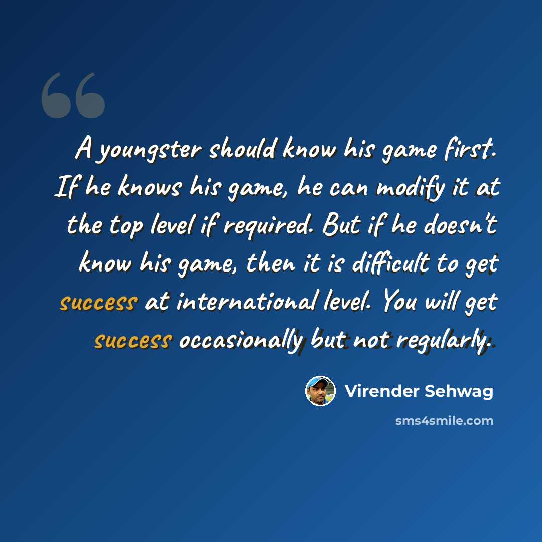 “A youngster should know his game first. If he knows his game, he can modify it at the top level if required. But if he doesn't know his game, then it is difficult to get success at international level. You will get success occasionally but not regularly.” quote by Virender Sehwag