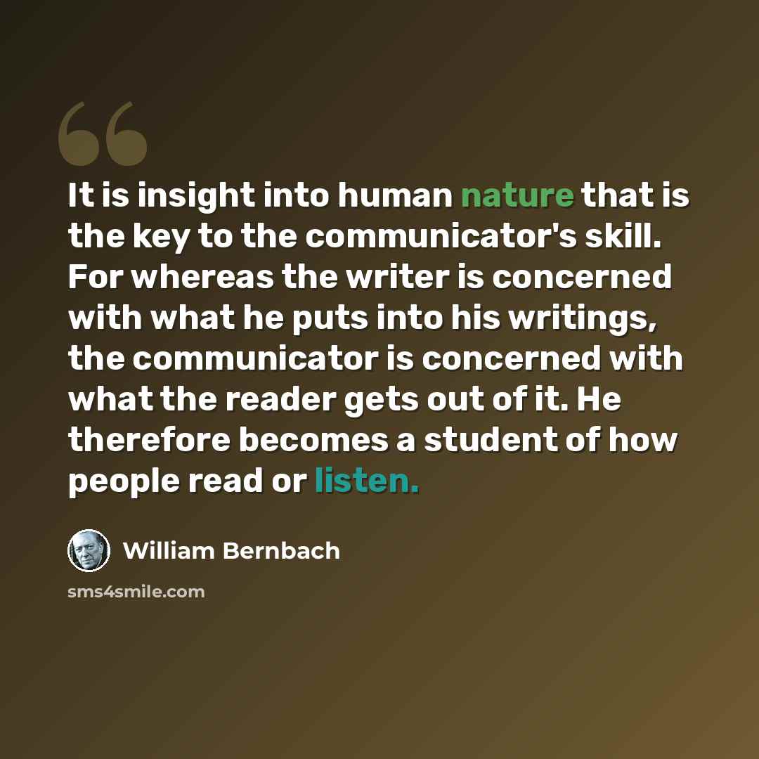 “It is insight into human nature that is the key to the communicator's skill. For whereas the writer is concerned with what he puts into his writings, the communicator is concerned with what the reader gets out of it. He therefore becomes a student of how people read or listen.” quote by William Bernbach