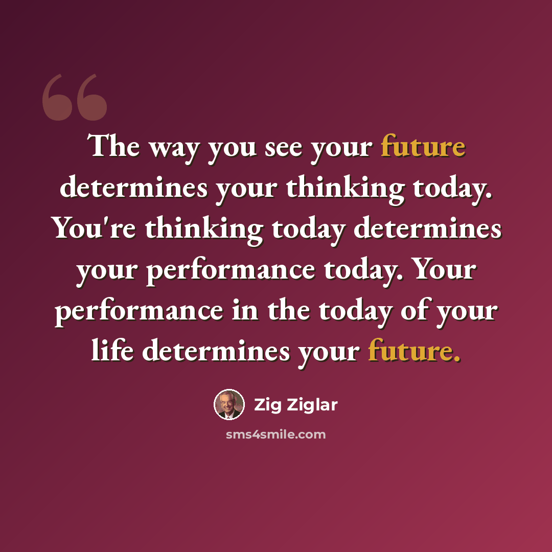 “The way you see your future determines your thinking today. You're thinking today determines your performance today. Your performance in the today of your life determines your future.” quote by Zig Ziglar