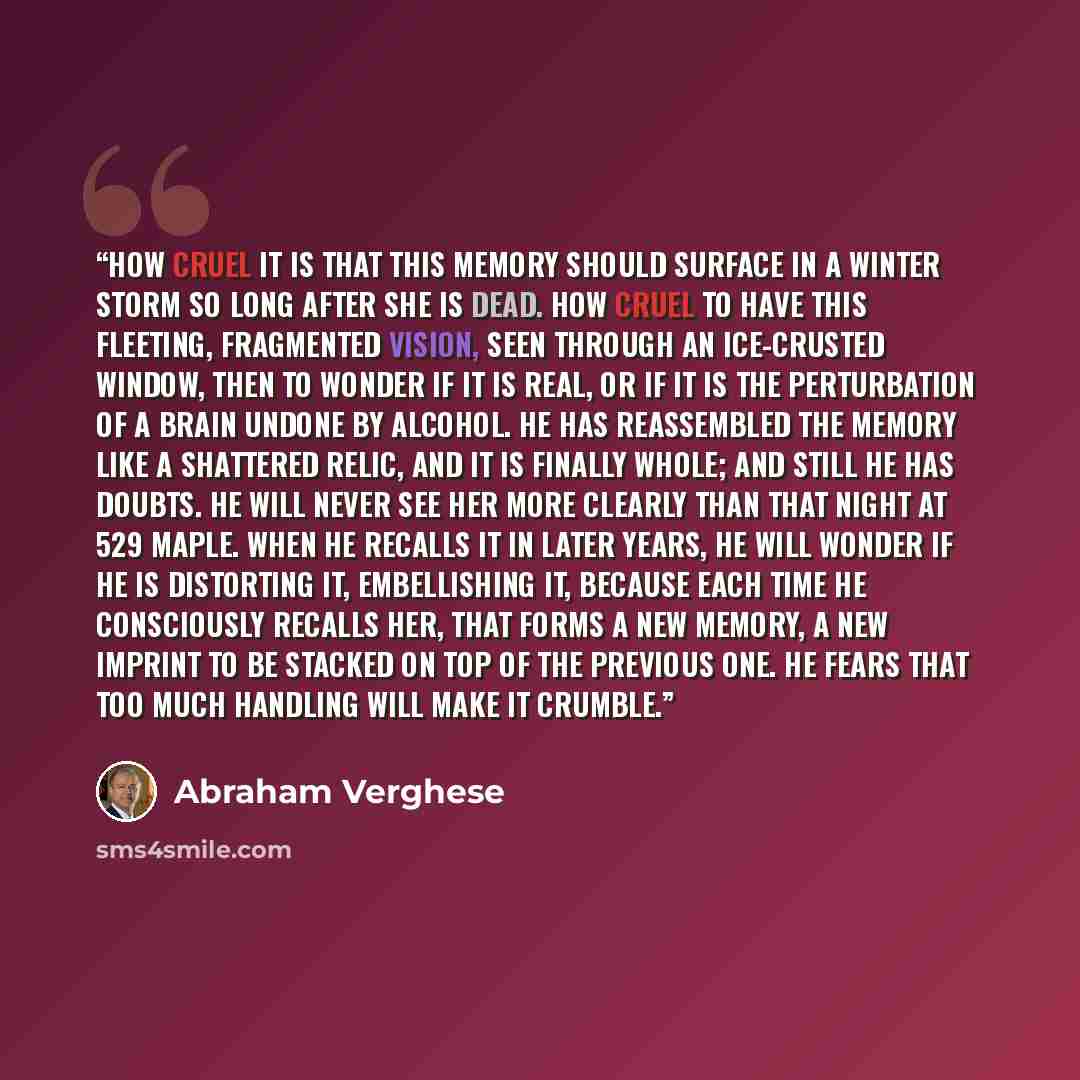 “How cruel it is that this memory should surface in a winter storm so long after she is dead. How cruel to have this fleeting, fragmented vision, seen through an ice-crusted window, then to wonder if it is real, or if it is the perturbation of a brain undone by alcohol. He has reassembled the…” quote by Abraham Verghese