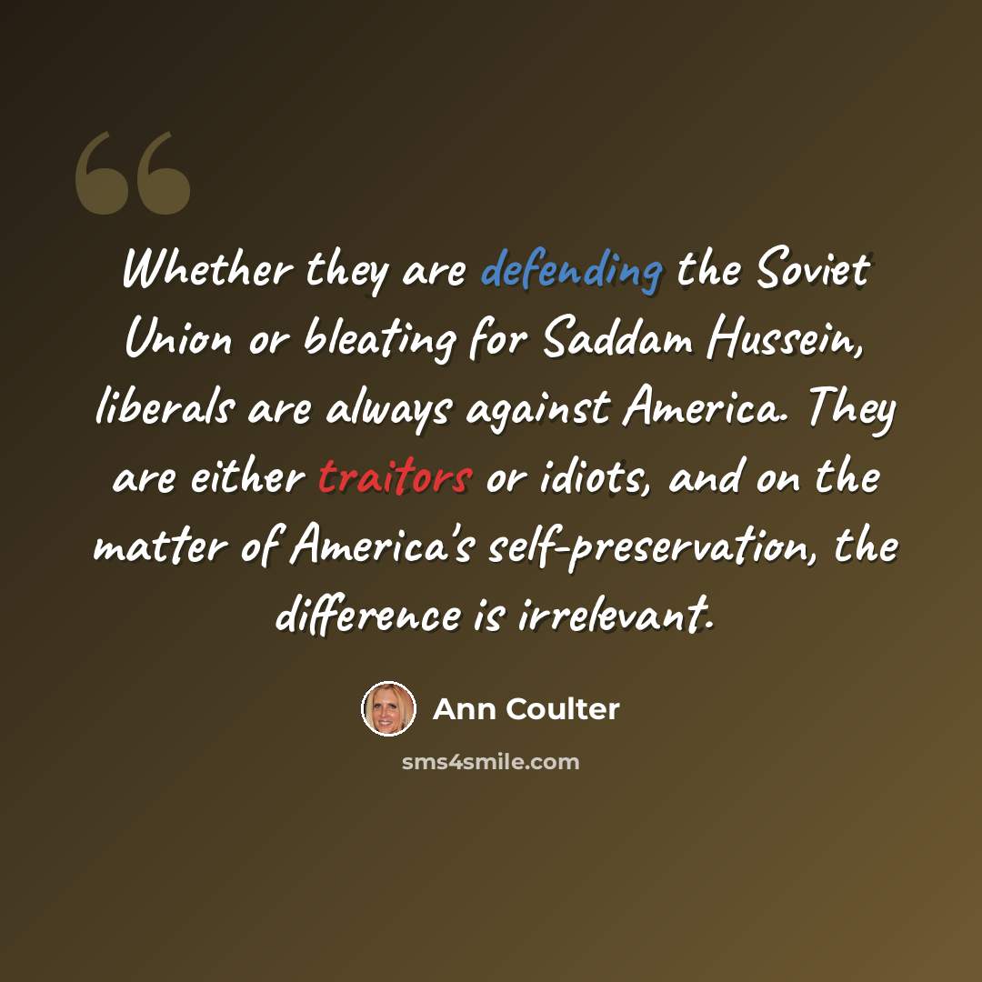“Whether they are defending the Soviet Union or bleating for Saddam Hussein, liberals are always against America. They are either traitors or idiots, and on the matter of America's self-preservation, the difference is irrelevant.” quote by Ann Coulter