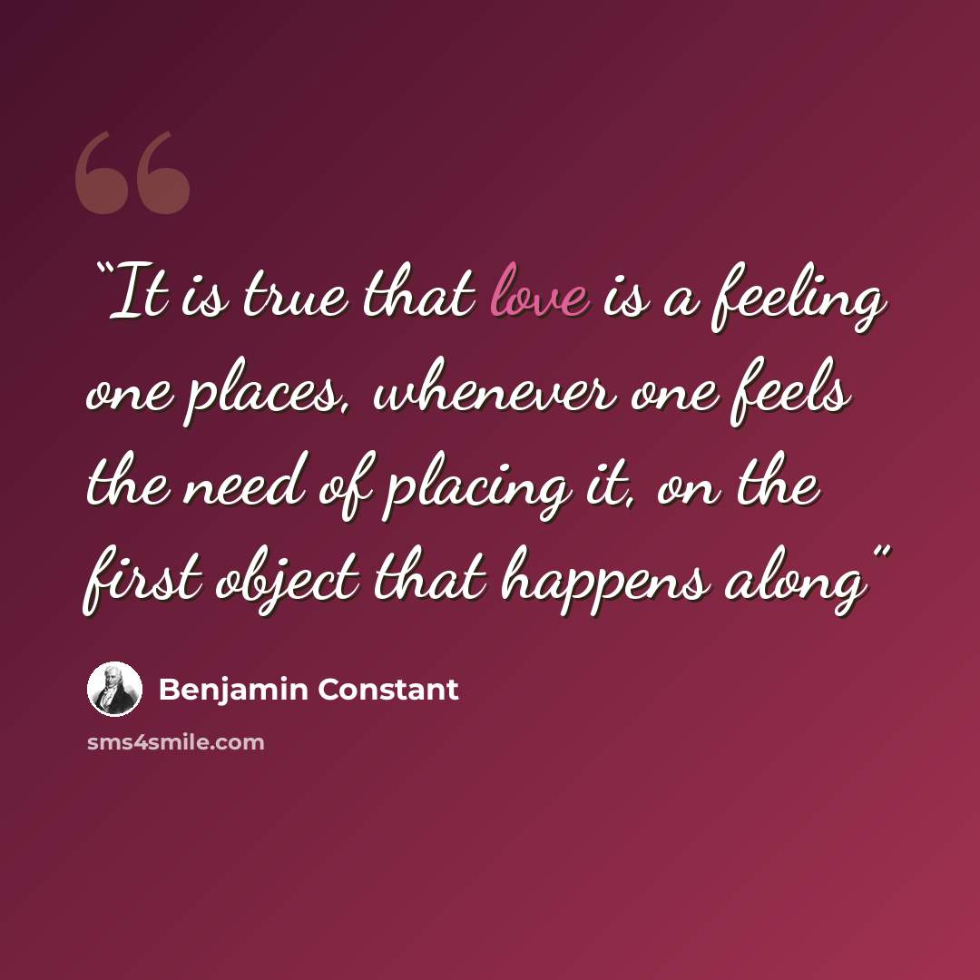“It is true that love is a feeling one places, whenever one feels the need of placing it, on the first object that happens along” quote by Benjamin Constant