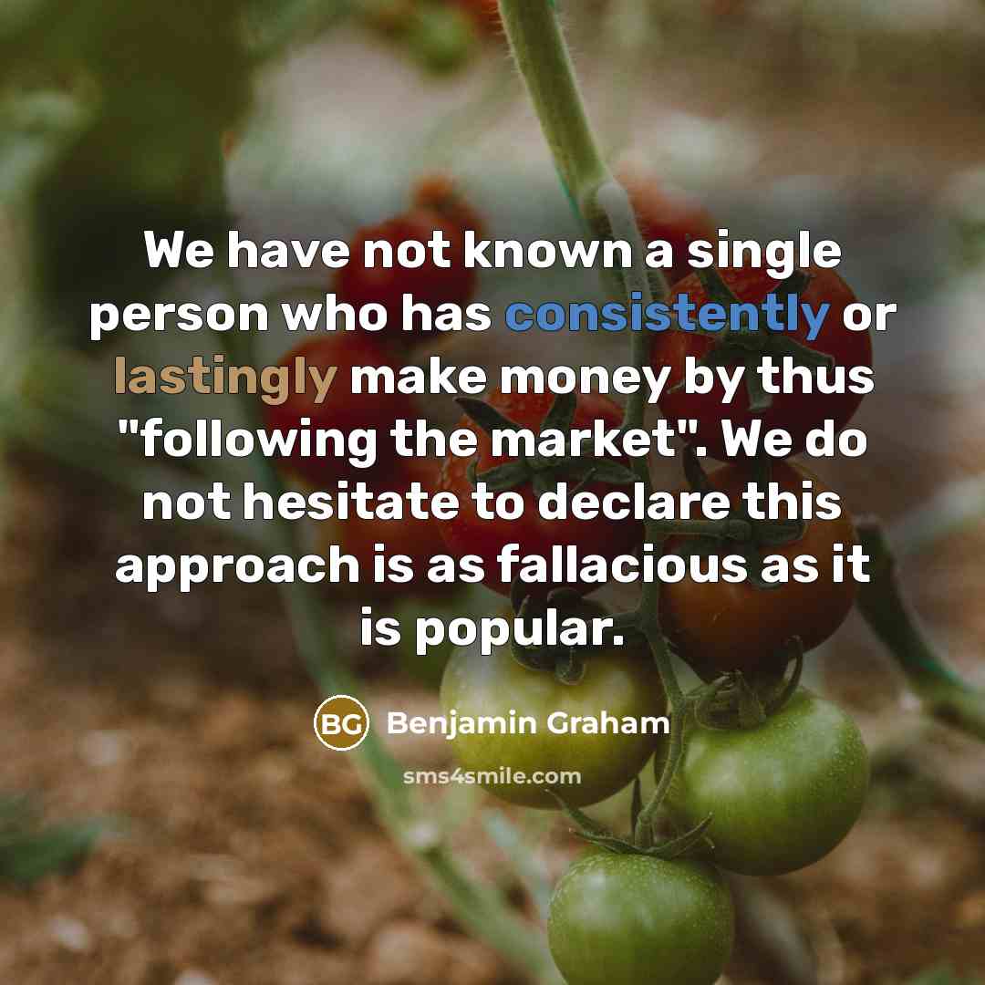 “We have not known a single person who has consistently or lastingly make money by thus "following the market". We do not hesitate to declare this approach is as fallacious as it is popular.” quote by Benjamin Graham