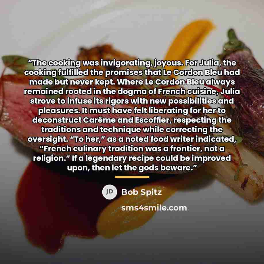 “The cooking was invigorating, joyous. For Julia, the cooking fulfilled the promises that Le Cordon Bleu had made but never kept. Where Le Cordon Bleu always remained rooted in the dogma of French cuisine, Julia strove to infuse its rigors with new possibilities and pleasures. It must have felt…” quote by Bob Spitz