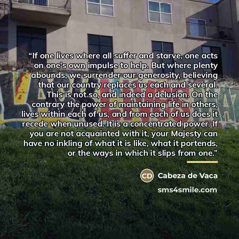 “If one lives where all suffer and starve, one acts on one's own impulse to help. But where plenty abounds, we surrender our generosity, believing that our country replaces us each and several. This is not so, and indeed a delusion. On the contrary the power of maintaining life in others, lives…” quote by Cabeza de Vaca
