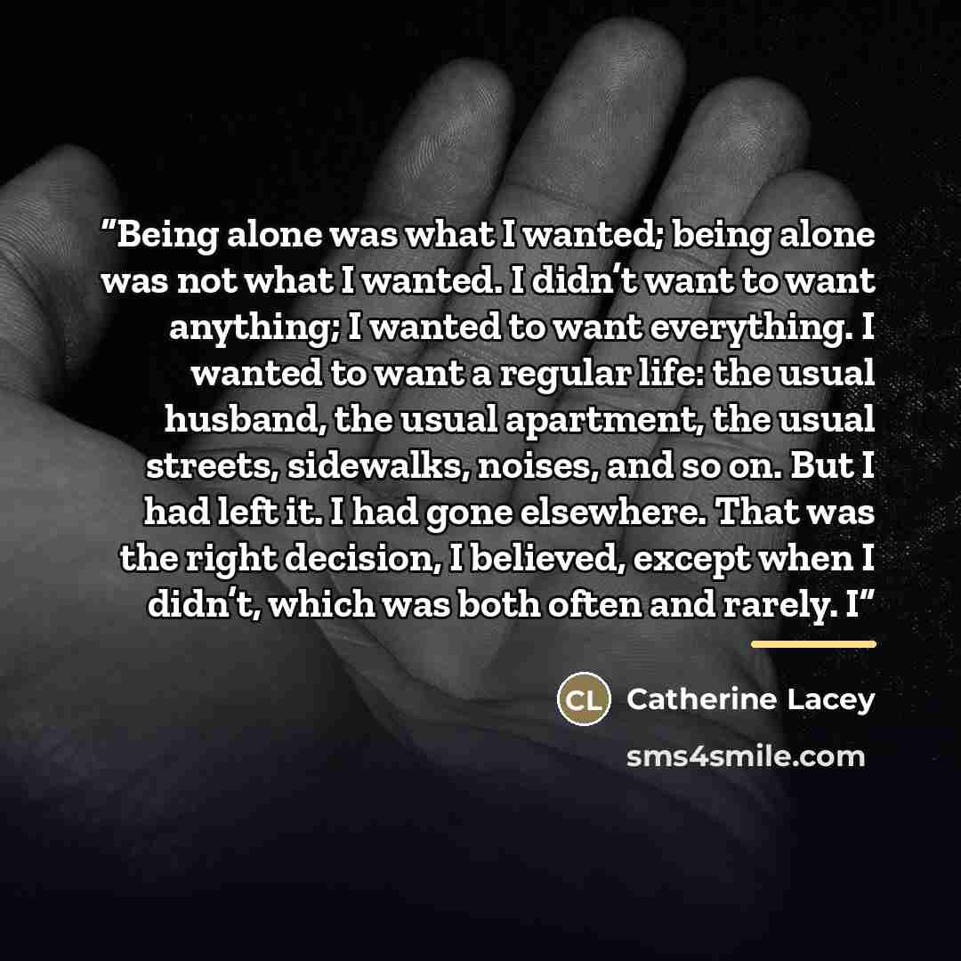 “Being alone was what I wanted; being alone was not what I wanted. I didn’t want to want anything; I wanted to want everything. I wanted to want a regular life: the usual husband, the usual apartment, the usual streets, sidewalks, noises, and so on. But I had left it. I had gone elsewhere. That was…” quote by Catherine Lacey