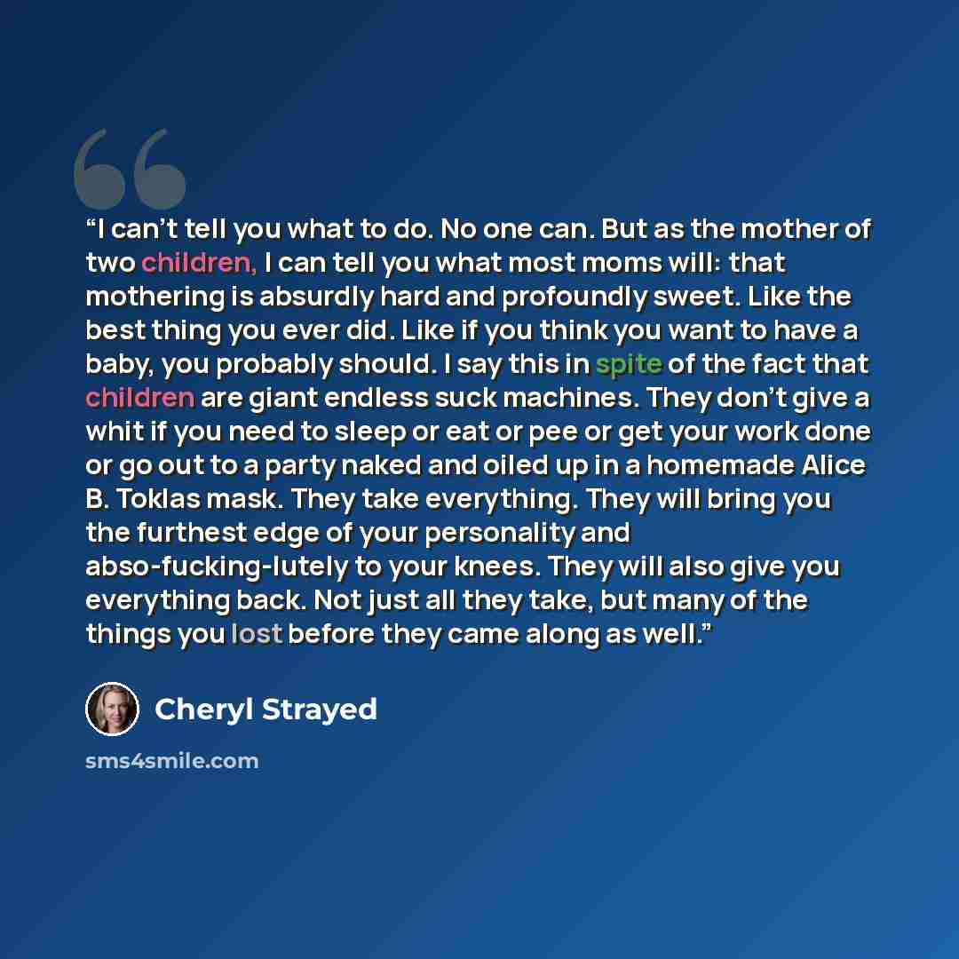 “I can’t tell you what to do. No one can. But as the mother of two children, I can tell you what most moms will: that mothering is absurdly hard and profoundly sweet. Like the best thing you ever did. Like if you think you want to have a baby, you probably should. I say this in spite of the fact…” quote by Cheryl Strayed