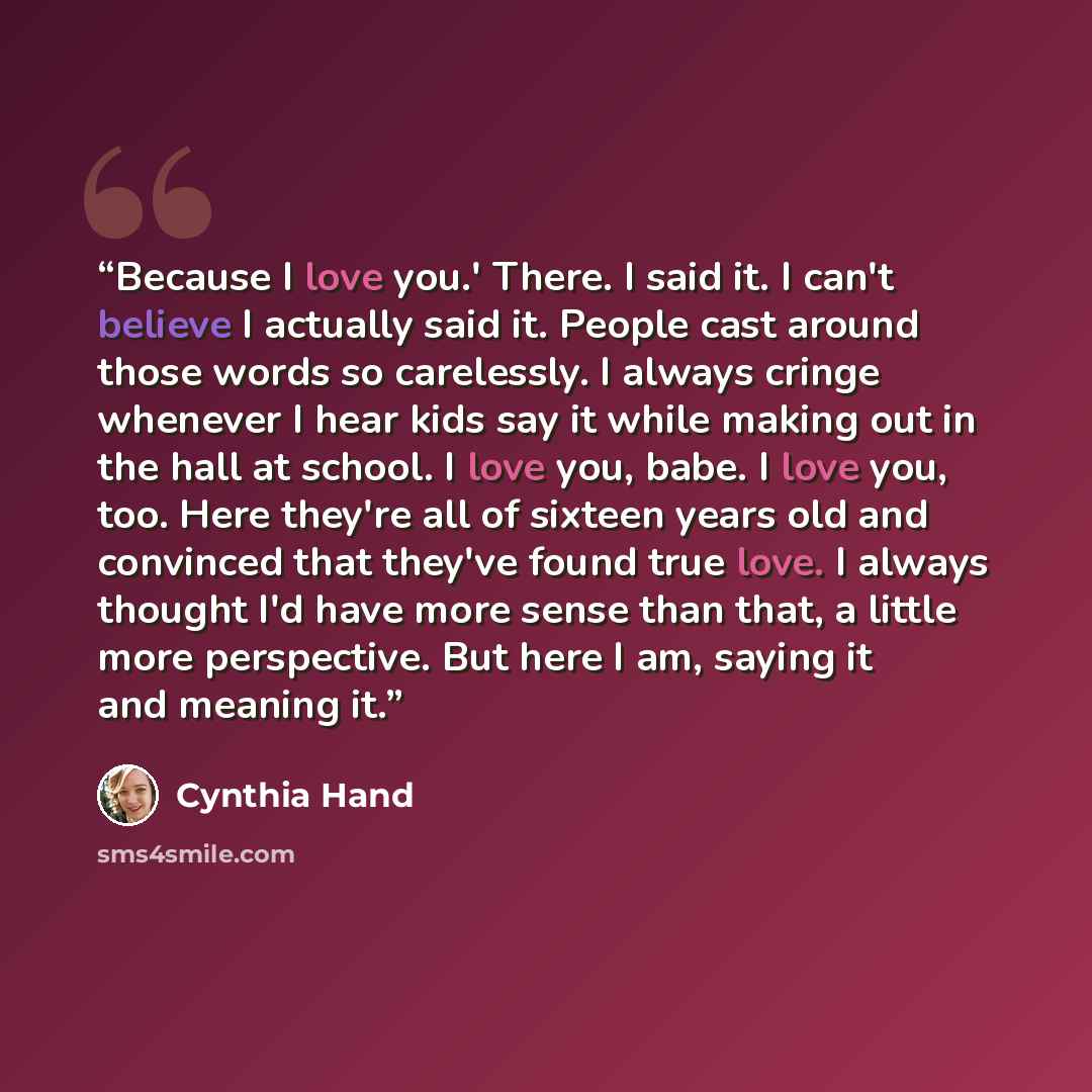 “Because I love you.' There. I said it. I can't believe I actually said it. People cast around those words so carelessly. I always cringe whenever I hear kids say it while making out in the hall at school. I love you, babe. I love you, too. Here they're all of sixteen years old and convinced that…” quote by Cynthia Hand