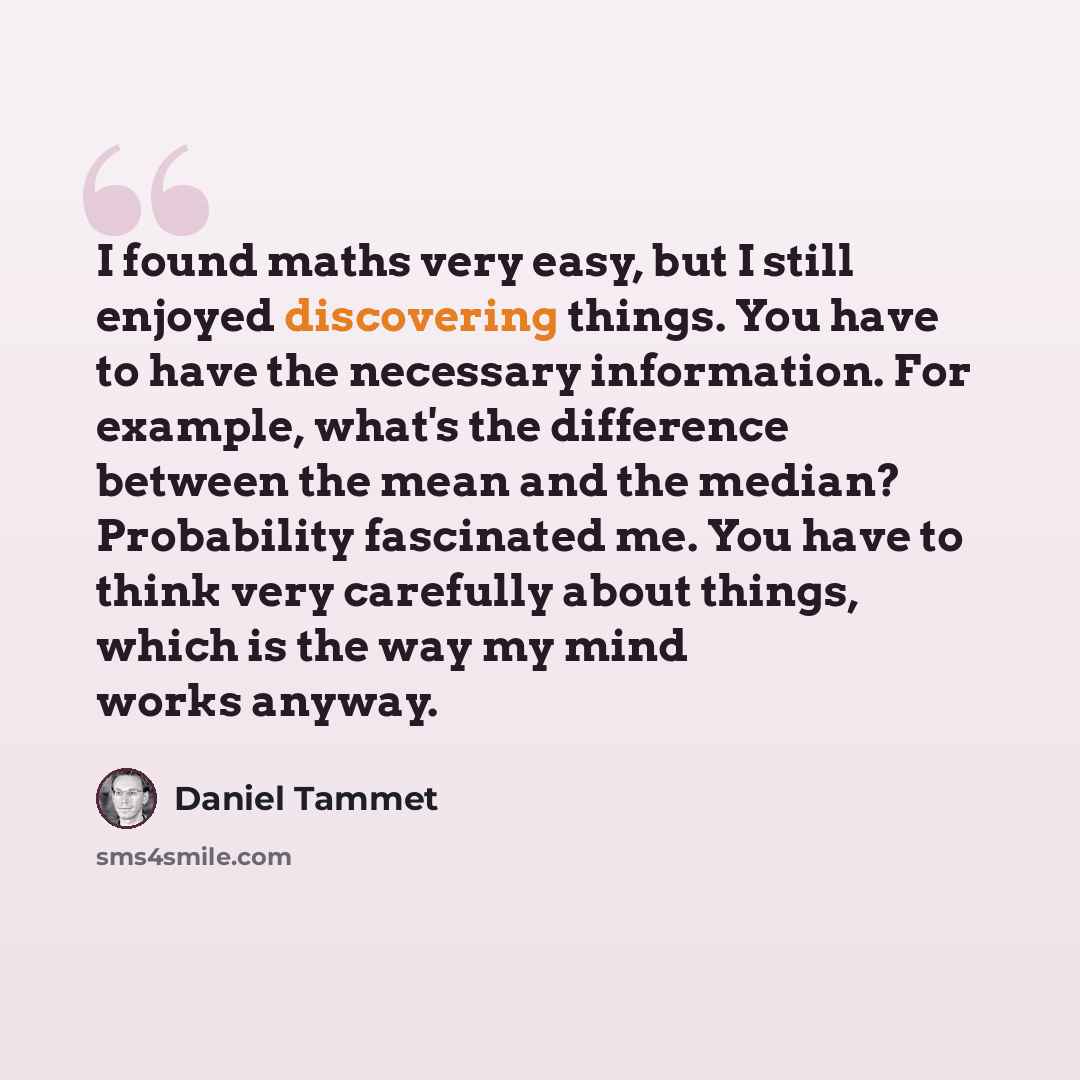 “I found maths very easy, but I still enjoyed discovering things. You have to have the necessary information. For example, what's the difference between the mean and the median? Probability fascinated me. You have to think very carefully about things, which is the way my mind works anyway.” quote by Daniel Tammet