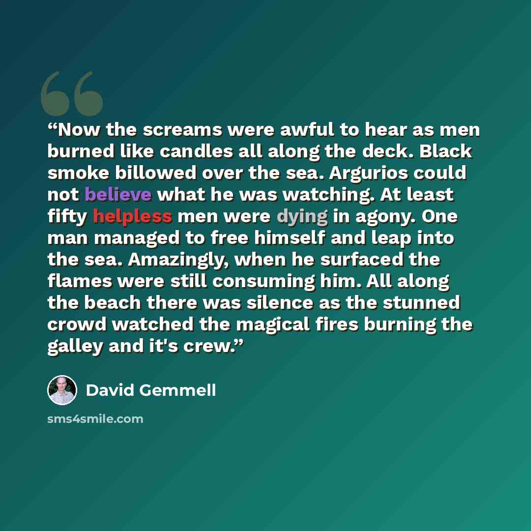 “Now the screams were awful to hear as men burned like candles all along the deck. Black smoke billowed over the sea. Argurios could not believe what he was watching. At least fifty helpless men were dying in agony. One man managed to free himself and leap into the sea. Amazingly, when he surfaced…” quote by David Gemmell