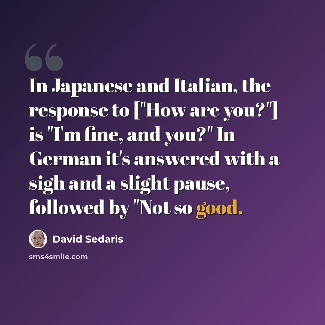 “In Japanese and Italian, the response to ["How are you?"] is "I'm fine, and you?" In German it's answered with a sigh and a slight pause, followed by "Not so good.” quote by David Sedaris