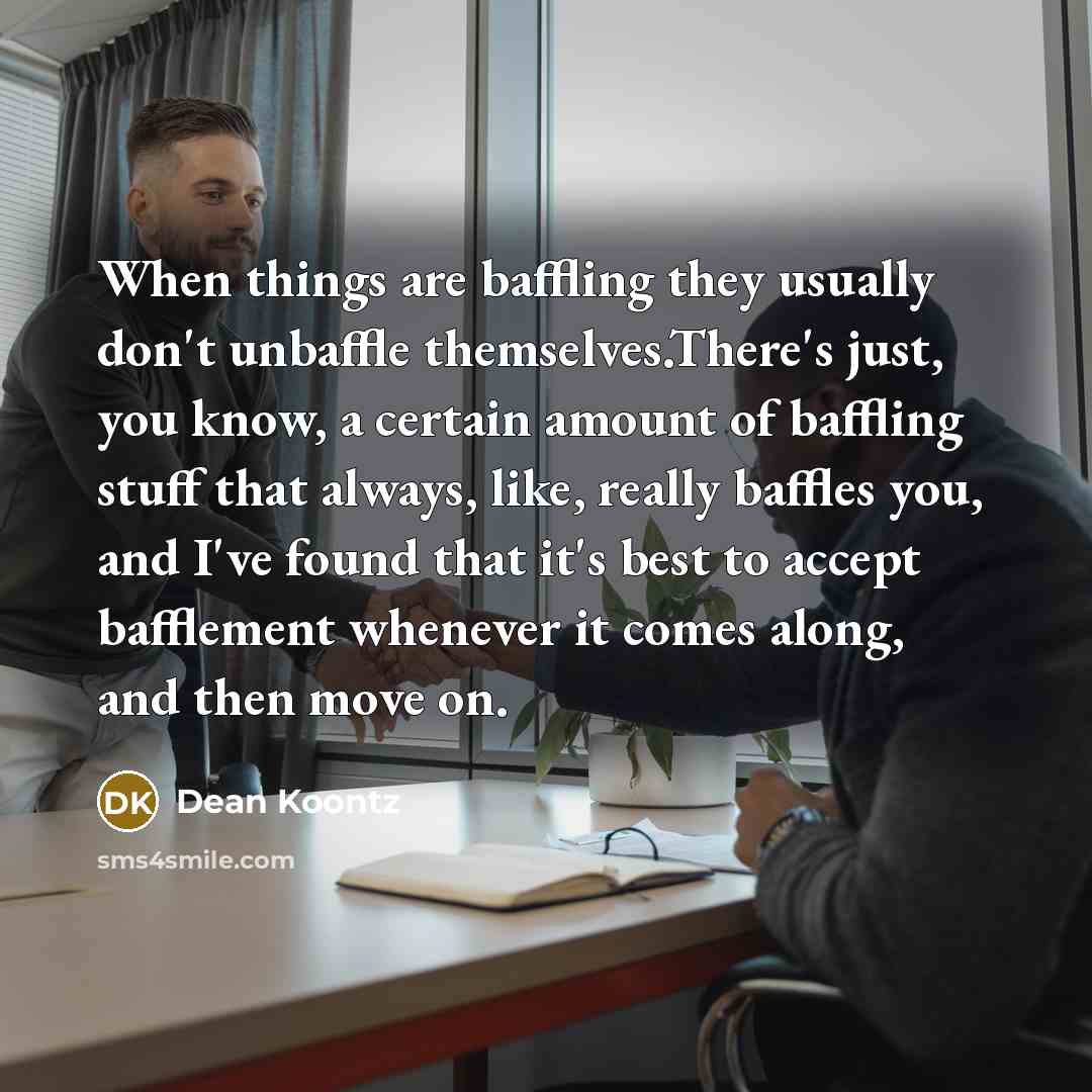 “When things are baffling they usually don't unbaffle themselves.There's just, you know, a certain amount of baffling stuff that always, like, really baffles you, and I've found that it's best to accept bafflement whenever it comes along, and then move on.” quote by Dean Koontz