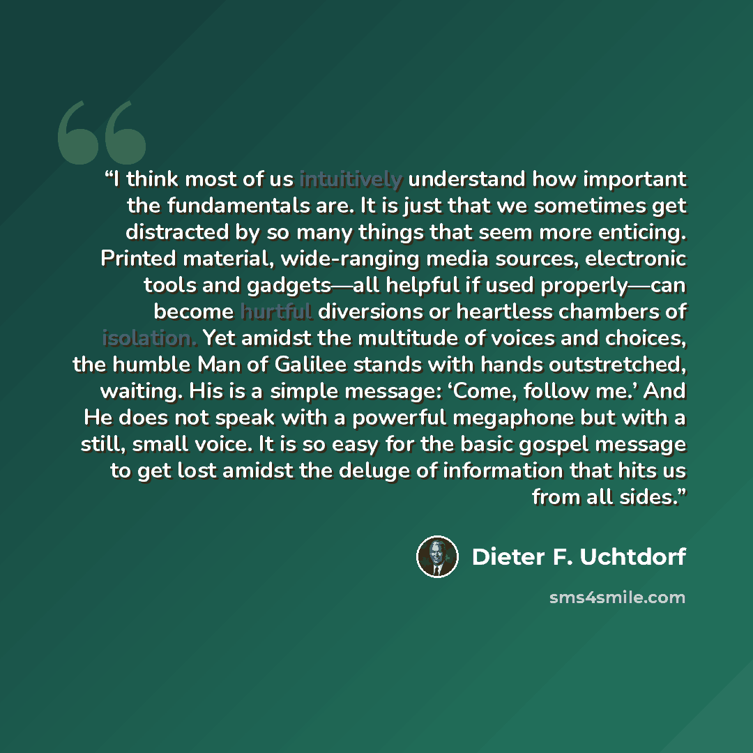 “I think most of us intuitively understand how important the fundamentals are. It is just that we sometimes get distracted by so many things that seem more enticing. Printed material, wide-ranging media sources, electronic tools and gadgets—all helpful if used properly—can become hurtful diversions…” quote by Dieter F. Uchtdorf
