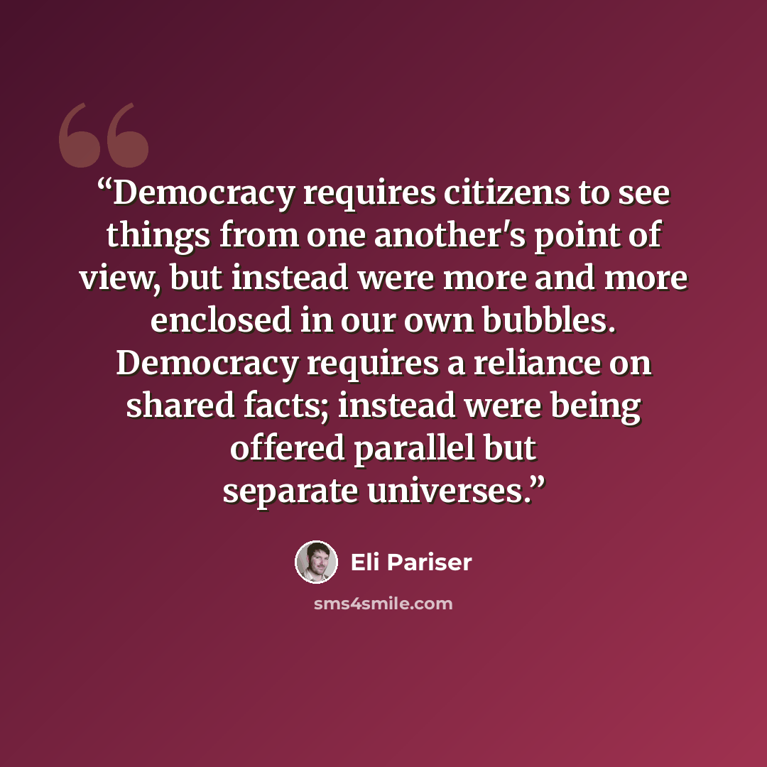 “Democracy requires citizens to see things from one another's point of view, but instead were more and more enclosed in our own bubbles. Democracy requires a reliance on shared facts; instead were being offered parallel but separate universes.” quote by Eli Pariser