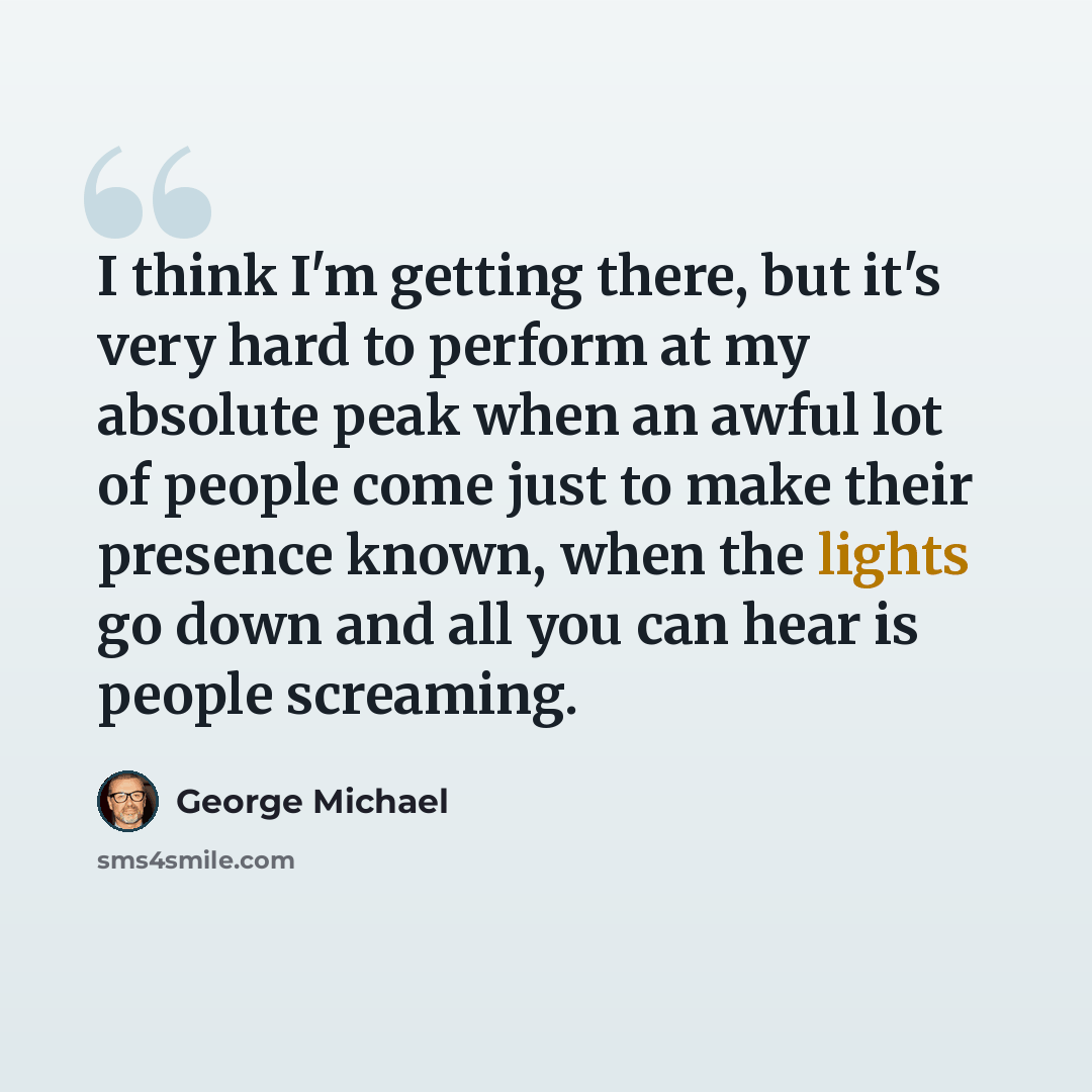 “I think I'm getting there, but it's very hard to perform at my absolute peak when an awful lot of people come just to make their presence known, when the lights go down and all you can hear is people screaming.” quote by George Michael