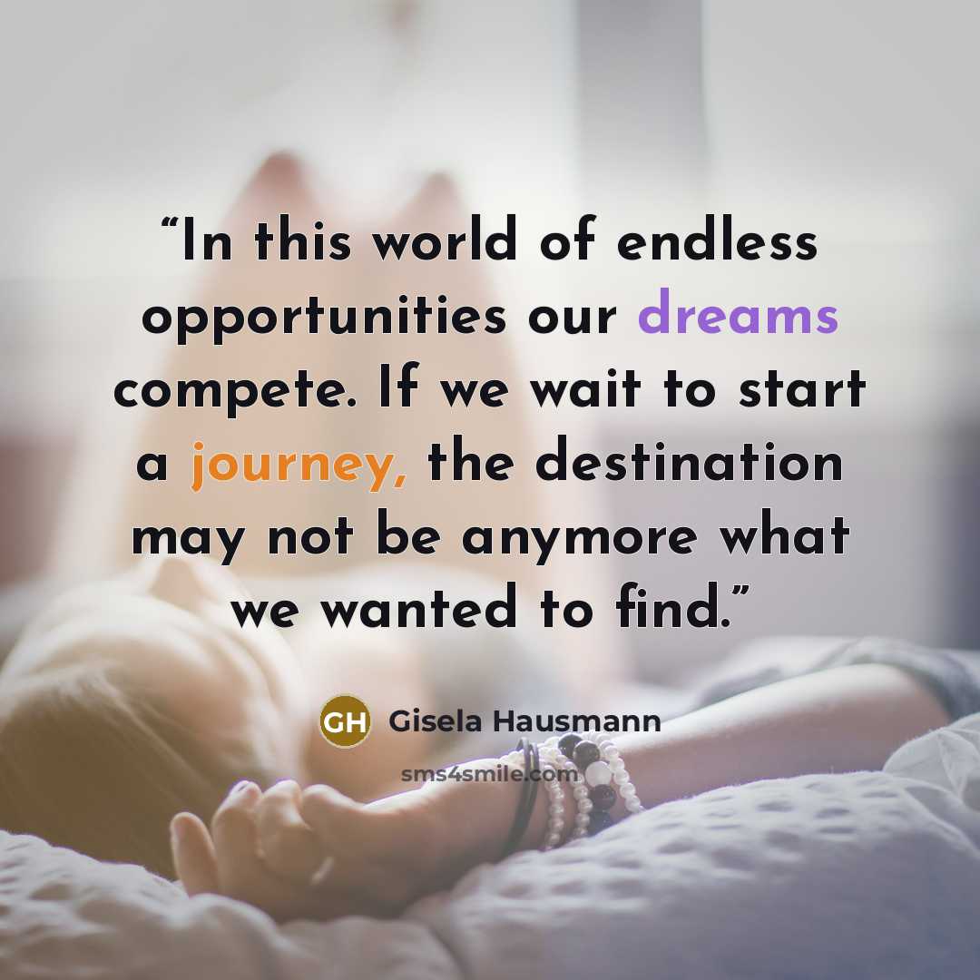 “In this world of endless opportunities our dreams compete. If we wait to start a journey, the destination may not be anymore what we wanted to find.” quote by Gisela Hausmann