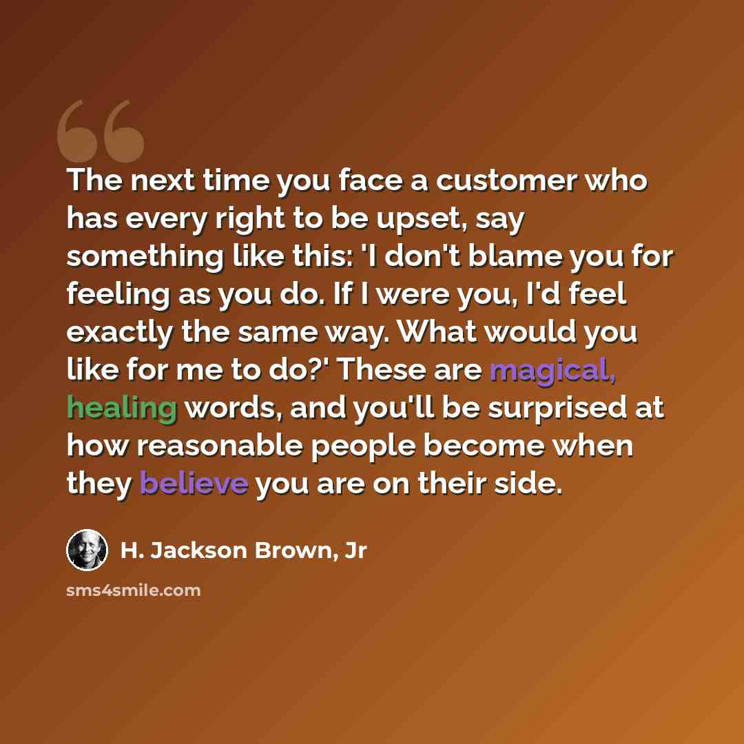 “The next time you face a customer who has every right to be upset, say something like this: 'I don't blame you for feeling as you do. If I were you, I'd feel exactly the same way. What would you like for me to do?' These are magical, healing words, and you'll be surprised at how reasonable people…” quote by H. Jackson Brown, Jr