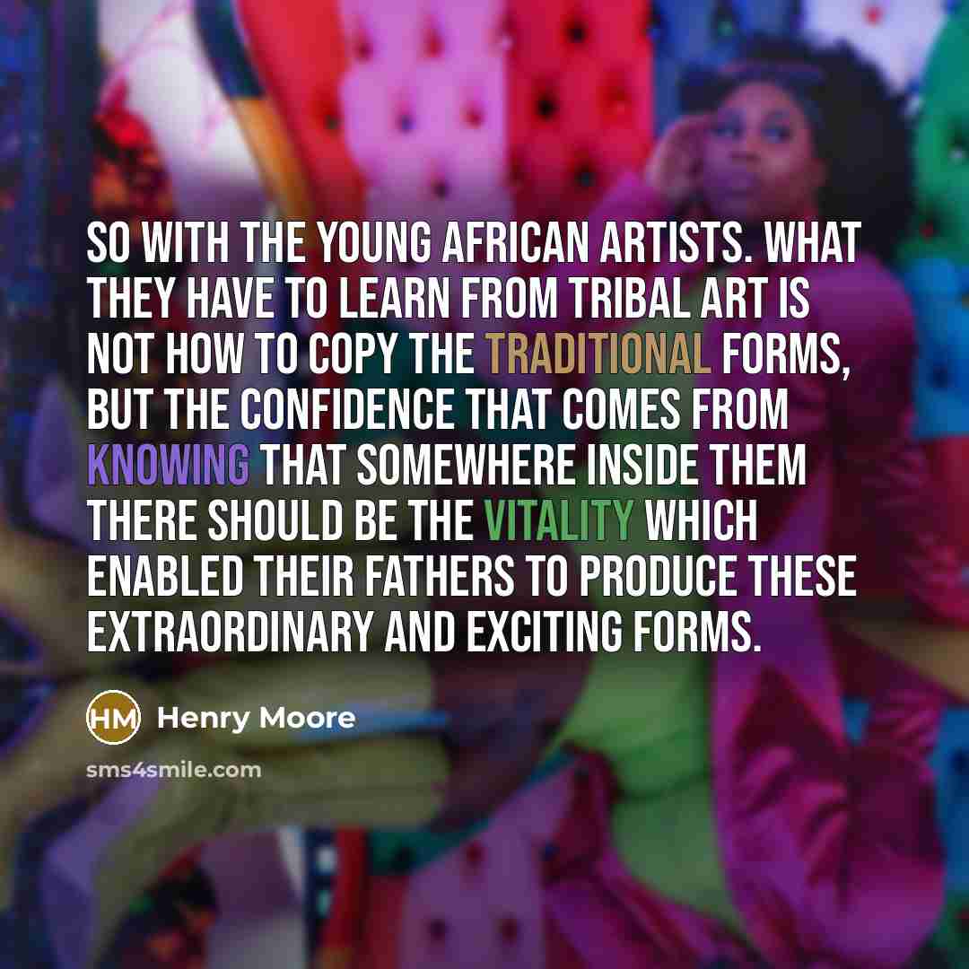 “So with the young African artists. What they have to learn from tribal art is not how to copy the traditional forms, but the confidence that comes from knowing that somewhere inside them there should be the vitality which enabled their fathers to produce these extraordinary and exciting forms.” quote by Henry Moore