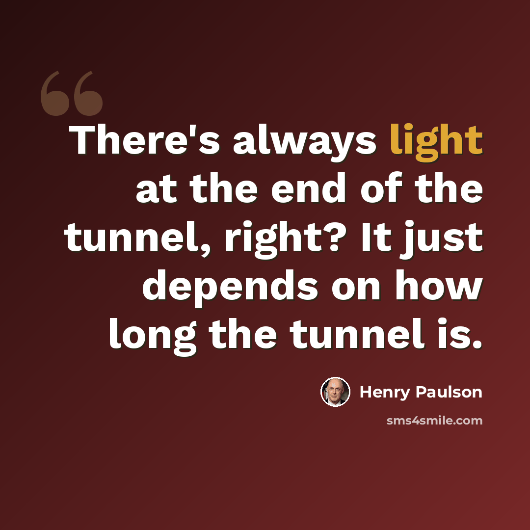 “There's always light at the end of the tunnel, right? It just depends on how long the tunnel is.” quote by Henry Paulson