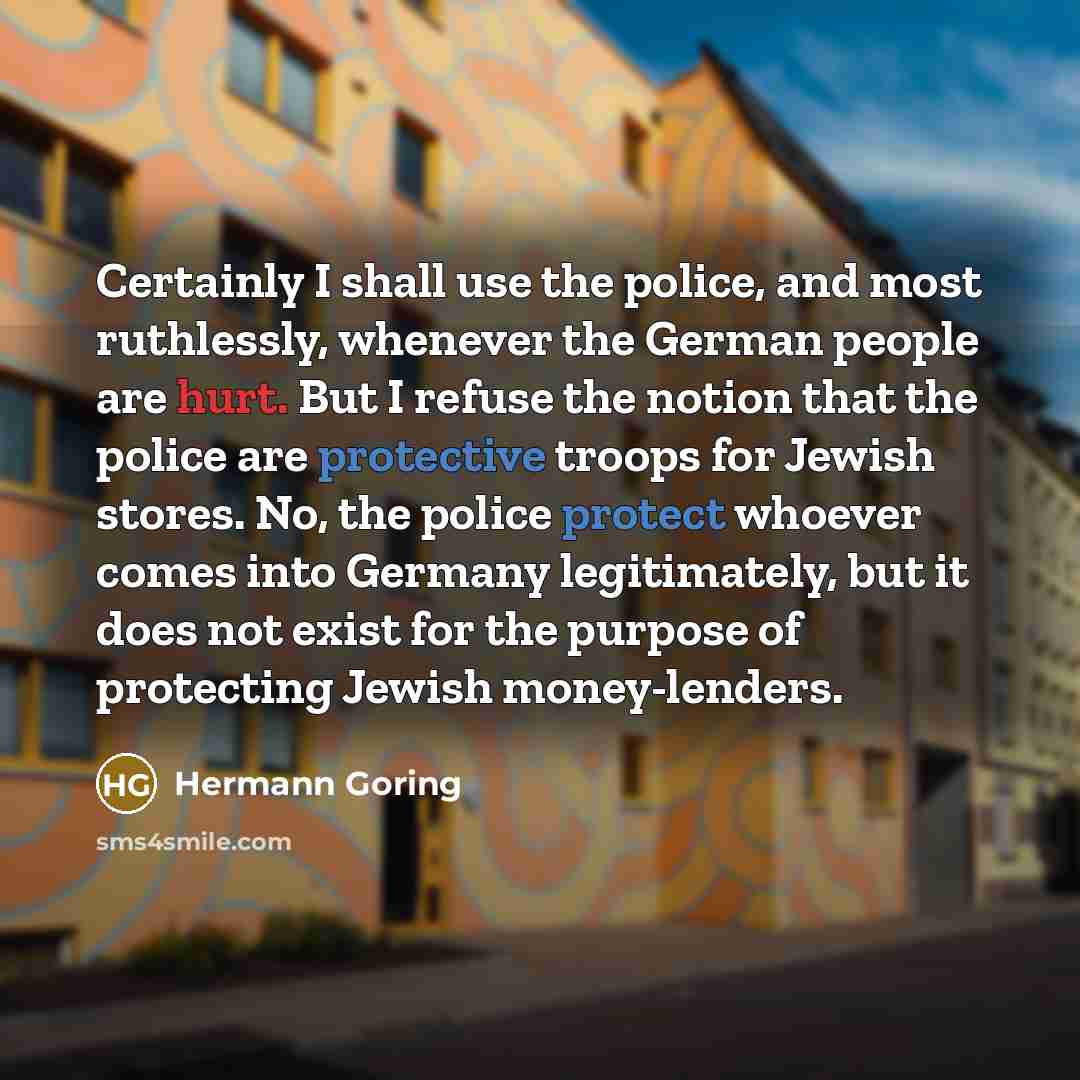 “Certainly I shall use the police, and most ruthlessly, whenever the German people are hurt. But I refuse the notion that the police are protective troops for Jewish stores. No, the police protect whoever comes into Germany legitimately, but it does not exist for the purpose of protecting Jewish…” quote by Hermann Goring