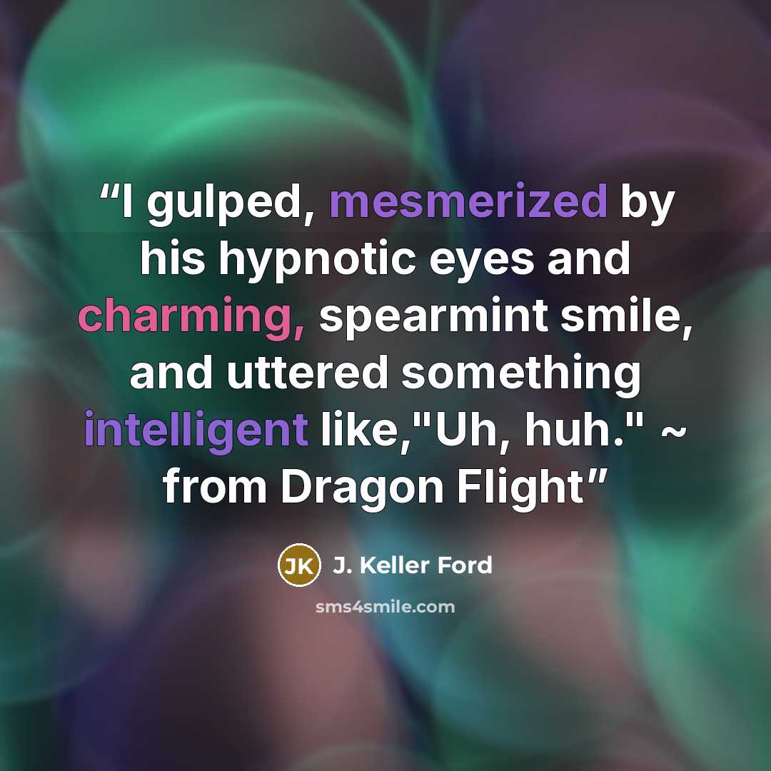 “I gulped, mesmerized by his hypnotic eyes and charming, spearmint smile, and uttered something intelligent like,"Uh, huh." ~ from Dragon Flight” quote by J. Keller Ford