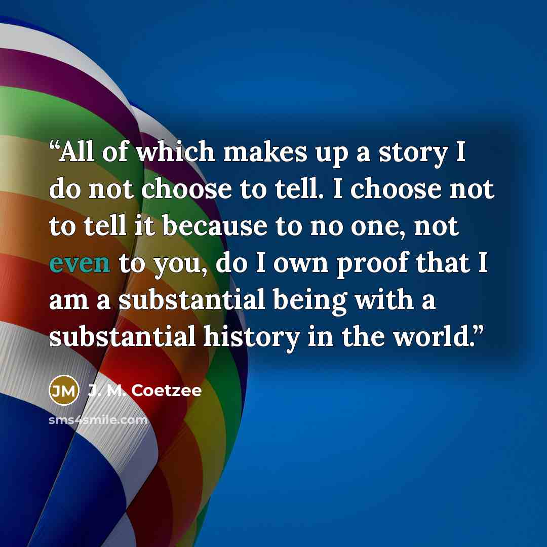 “All of which makes up a story I do not choose to tell. I choose not to tell it because to no one, not even to you, do I own proof that I am a substantial being with a substantial history in the world.” quote by J. M. Coetzee