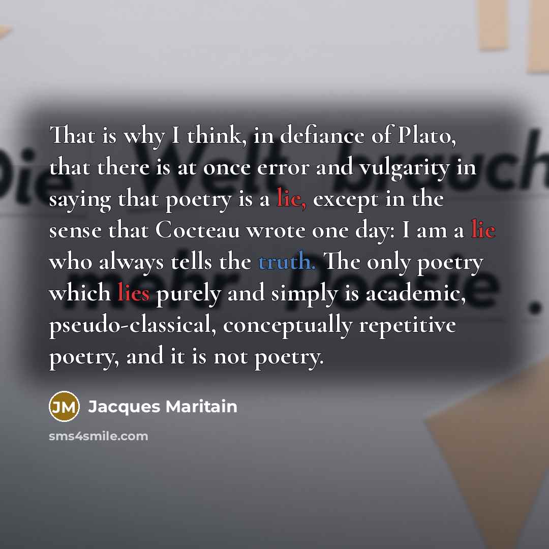 “That is why I think, in defiance of Plato, that there is at once error and vulgarity in saying that poetry is a lie, except in the sense that Cocteau wrote one day: I am a lie who always tells the truth. The only poetry which lies purely and simply is academic, pseudo-classical, conceptually…” quote by Jacques Maritain