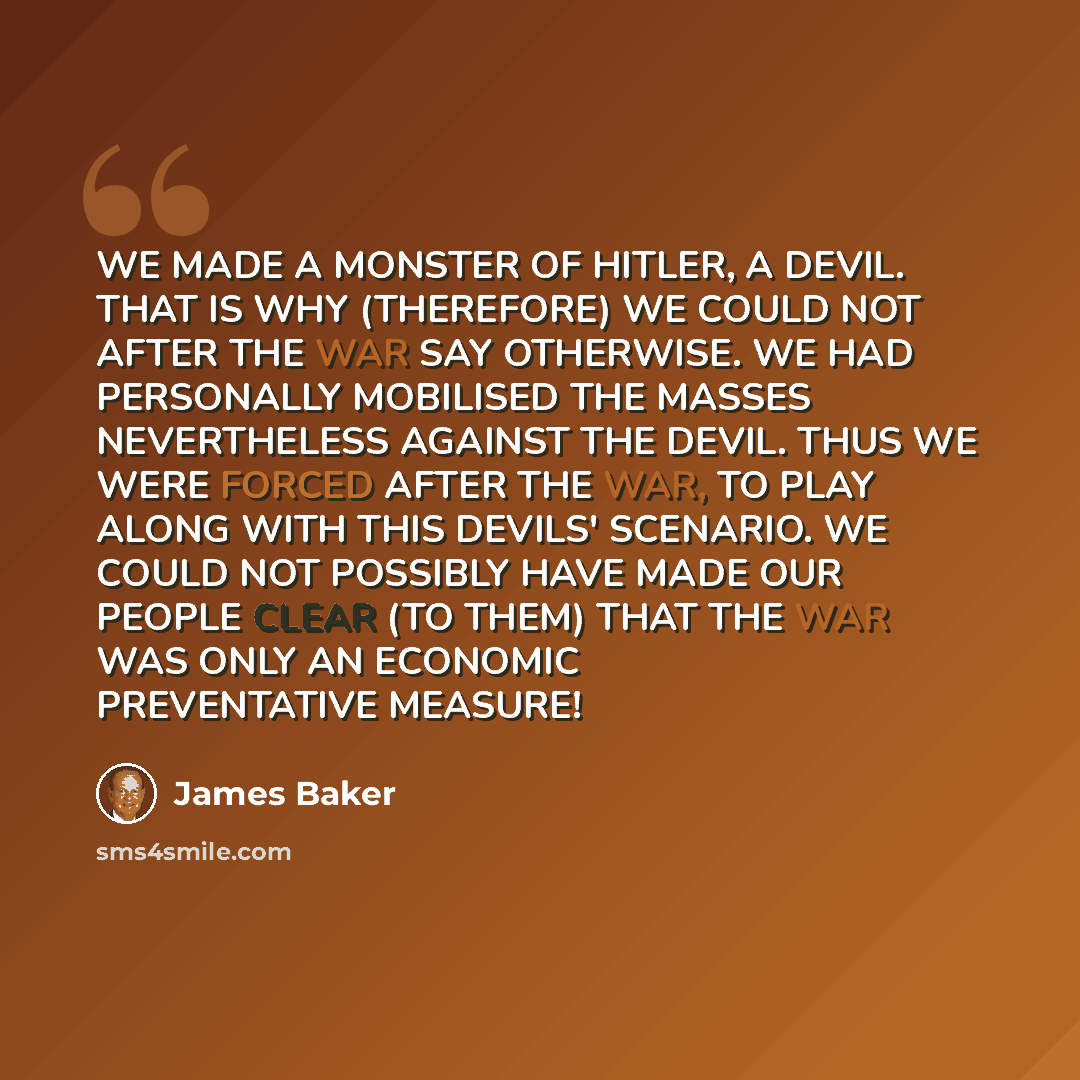 “WE MADE A MONSTER OF HITLER, A DEVIL. THAT IS WHY (THEREFORE) WE COULD NOT AFTER THE WAR SAY OTHERWISE. WE HAD PERSONALLY MOBILISED THE MASSES NEVERTHELESS AGAINST THE DEVIL. THUS WE WERE FORCED AFTER THE WAR, TO PLAY ALONG WITH THIS DEVILS' SCENARIO. WE COULD NOT POSSIBLY HAVE MADE OUR PEOPLE…” quote by James Baker