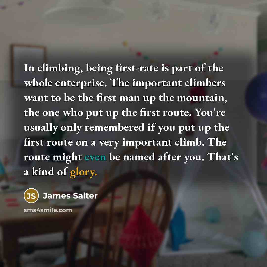 “In climbing, being first-rate is part of the whole enterprise. The important climbers want to be the first man up the mountain, the one who put up the first route. You're usually only remembered if you put up the first route on a very important climb. The route might even be named after you…” quote by James Salter