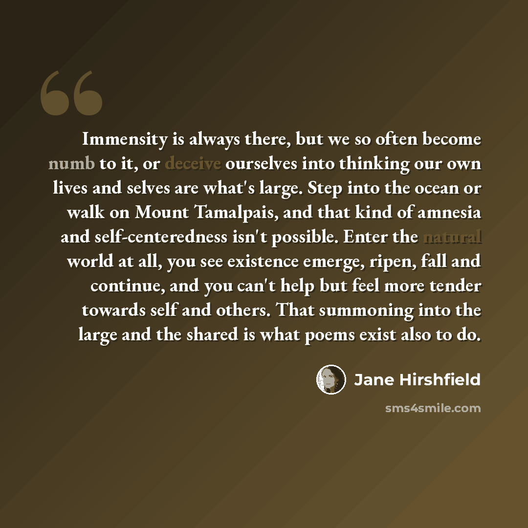 “Immensity is always there, but we so often become numb to it, or deceive ourselves into thinking our own lives and selves are what's large. Step into the ocean or walk on Mount Tamalpais, and that kind of amnesia and self-centeredness isn't possible. Enter the natural world at all, you see…” quote by Jane Hirshfield