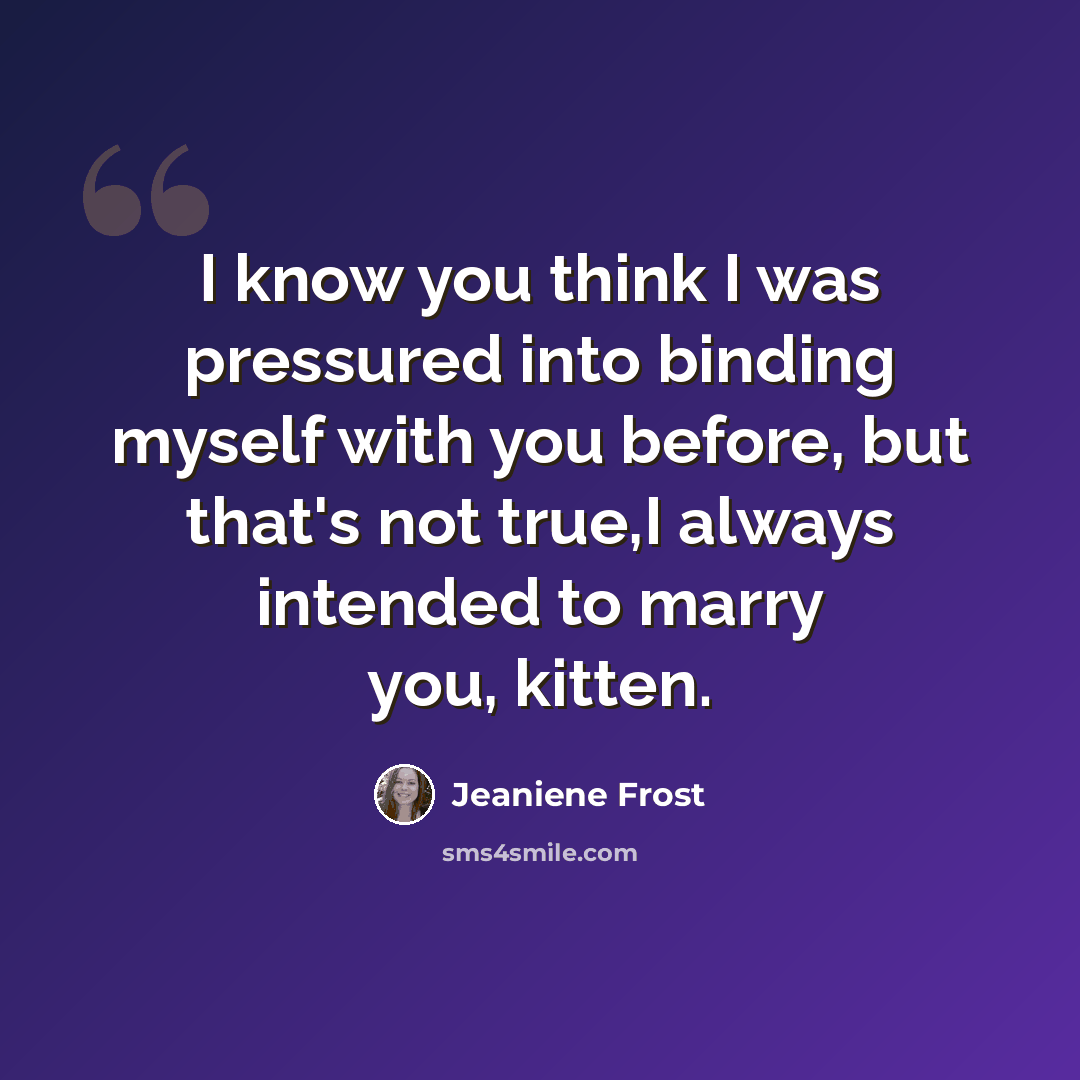 “I know you think I was pressured into binding myself with you before, but that's not true,I always intended to marry you, kitten.” quote by Jeaniene Frost