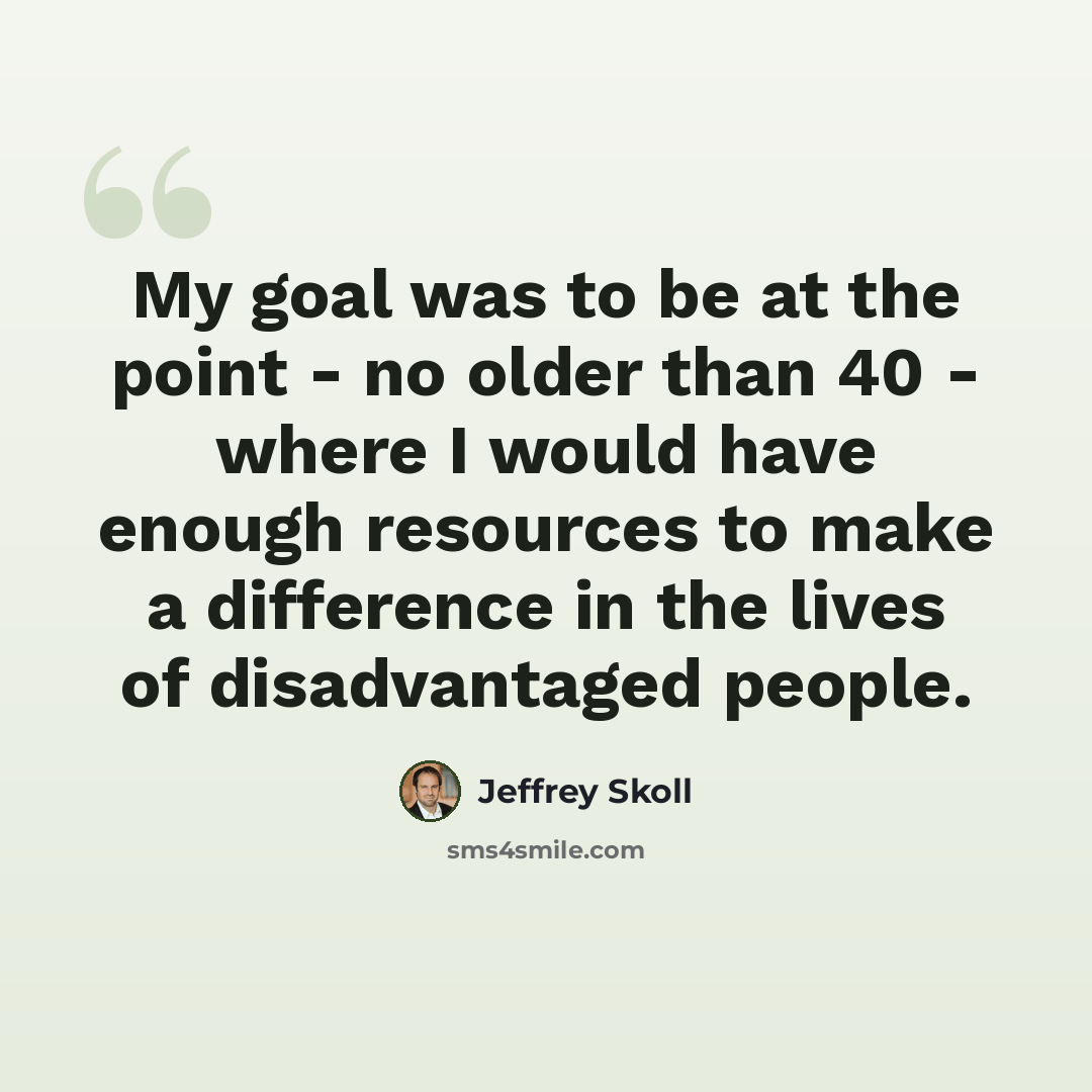 “My goal was to be at the point - no older than 40 - where I would have enough resources to make a difference in the lives of disadvantaged people.” quote by Jeffrey Skoll