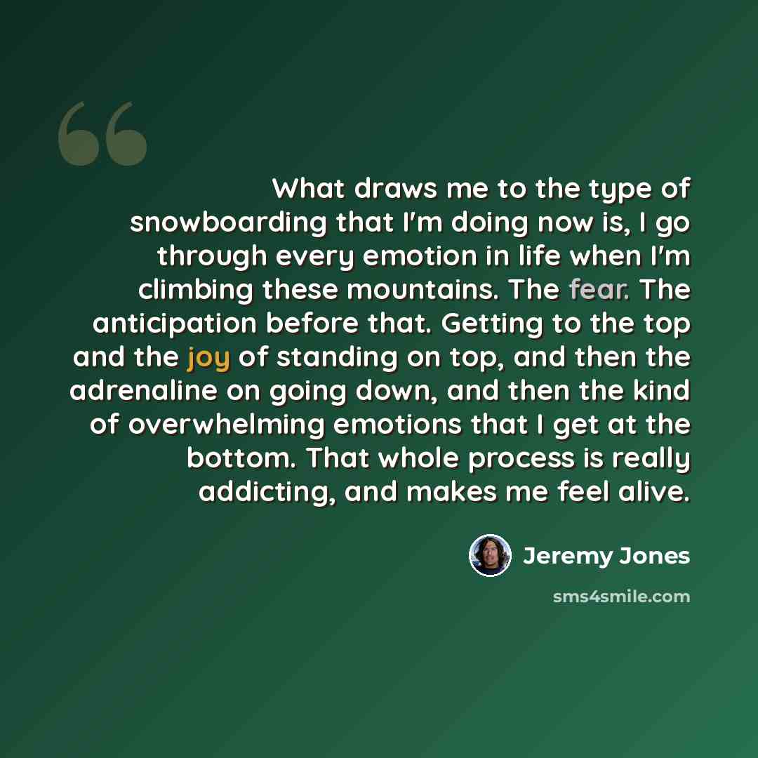 “What draws me to the type of snowboarding that I'm doing now is, I go through every emotion in life when I'm climbing these mountains. The fear. The anticipation before that. Getting to the top and the joy of standing on top, and then the adrenaline on going down, and then the kind of overwhelming…” quote by Jeremy Jones