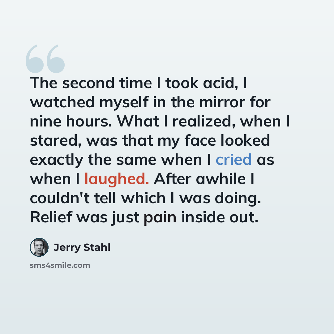 “The second time I took acid, I watched myself in the mirror for nine hours. What I realized, when I stared, was that my face looked exactly the same when I cried as when I laughed. After awhile I couldn't tell which I was doing. Relief was just pain inside out.” quote by Jerry Stahl