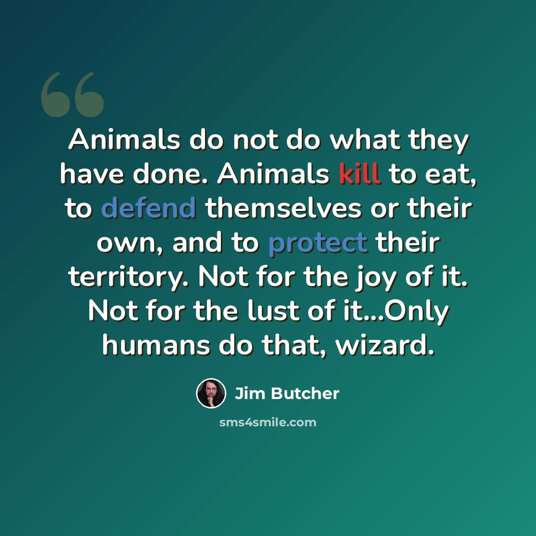 “Animals do not do what they have done. Animals kill to eat, to defend themselves or their own, and to protect their territory. Not for the joy of it. Not for the lust of it...Only humans do that, wizard.” quote by Jim Butcher