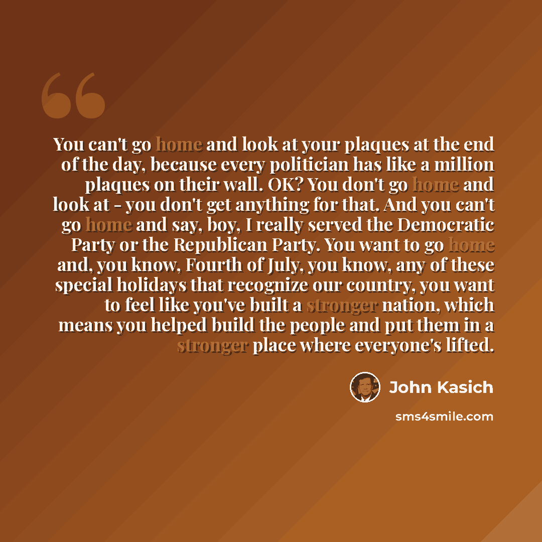 “You can't go home and look at your plaques at the end of the day, because every politician has like a million plaques on their wall. OK? You don't go home and look at - you don't get anything for that. And you can't go home and say, boy, I really served the Democratic Party or the Republican…” quote by John Kasich