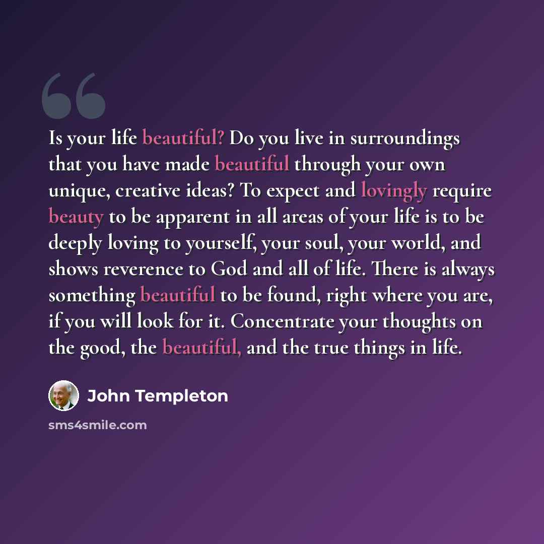 “Is your life beautiful? Do you live in surroundings that you have made beautiful through your own unique, creative ideas? To expect and lovingly require beauty to be apparent in all areas of your life is to be deeply loving to yourself, your soul, your world, and shows reverence to God and all of…” quote by John Templeton
