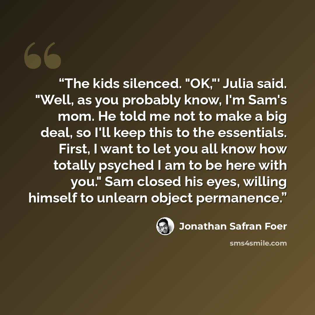 “The kids silenced. "OK,"' Julia said. "Well, as you probably know, I'm Sam's mom. He told me not to make a big deal, so I'll keep this to the essentials. First, I want to let you all know how totally psyched I am to be here with you." Sam closed his eyes, willing himself to unlearn object…” quote by Jonathan Safran Foer