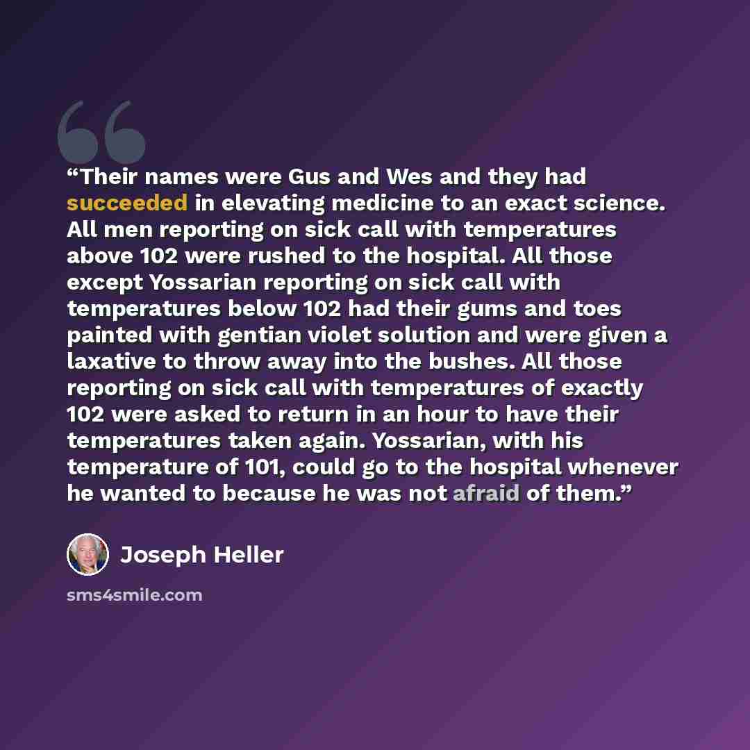 “Their names were Gus and Wes and they had succeeded in elevating medicine to an exact science. All men reporting on sick call with temperatures above 102 were rushed to the hospital. All those except Yossarian reporting on sick call with temperatures below 102 had their gums and toes painted with…” quote by Joseph Heller