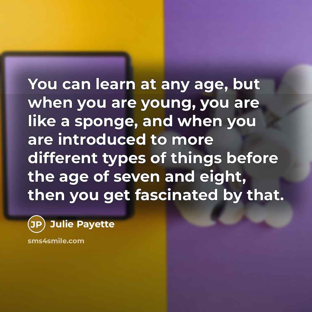 “You can learn at any age, but when you are young, you are like a sponge, and when you are introduced to more different types of things before the age of seven and eight, then you get fascinated by that.” quote by Julie Payette
