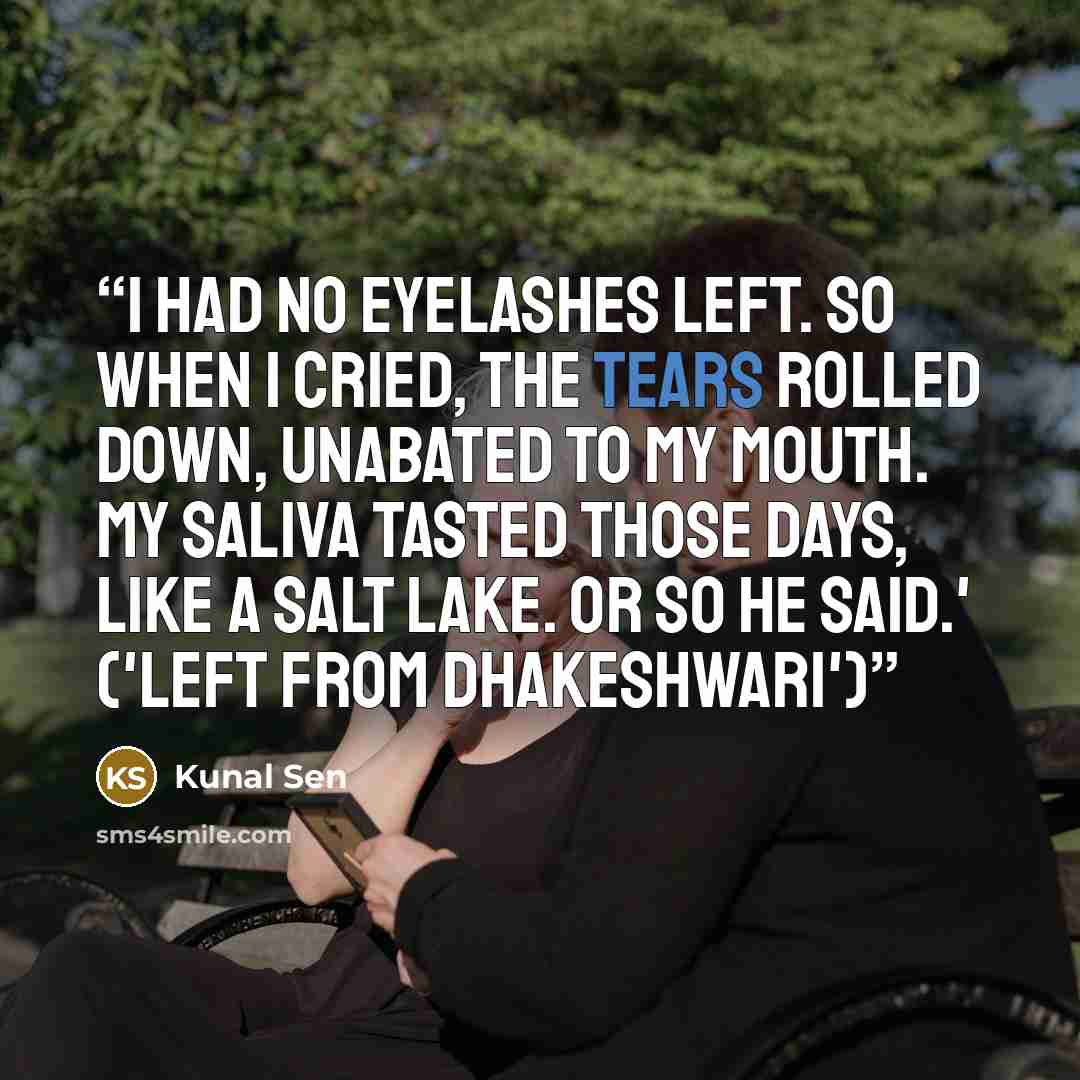 “I had no eyelashes left. So when I cried, the tears rolled down, unabated to my mouth. My saliva tasted those days, like a salt lake. Or so he said.' ('Left from Dhakeshwari')” quote by Kunal Sen