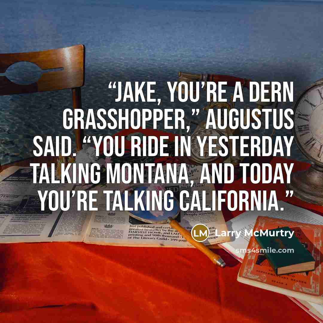 “Jake, you’re a dern grasshopper,” Augustus said. “You ride in yesterday talking Montana, and today you’re talking California.” quote by Larry McMurtry