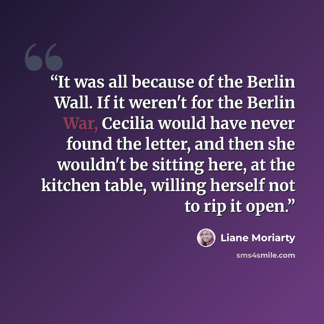 “It was all because of the Berlin Wall. If it weren't for the Berlin War, Cecilia would have never found the letter, and then she wouldn't be sitting here, at the kitchen table, willing herself not to rip it open.” quote by Liane Moriarty