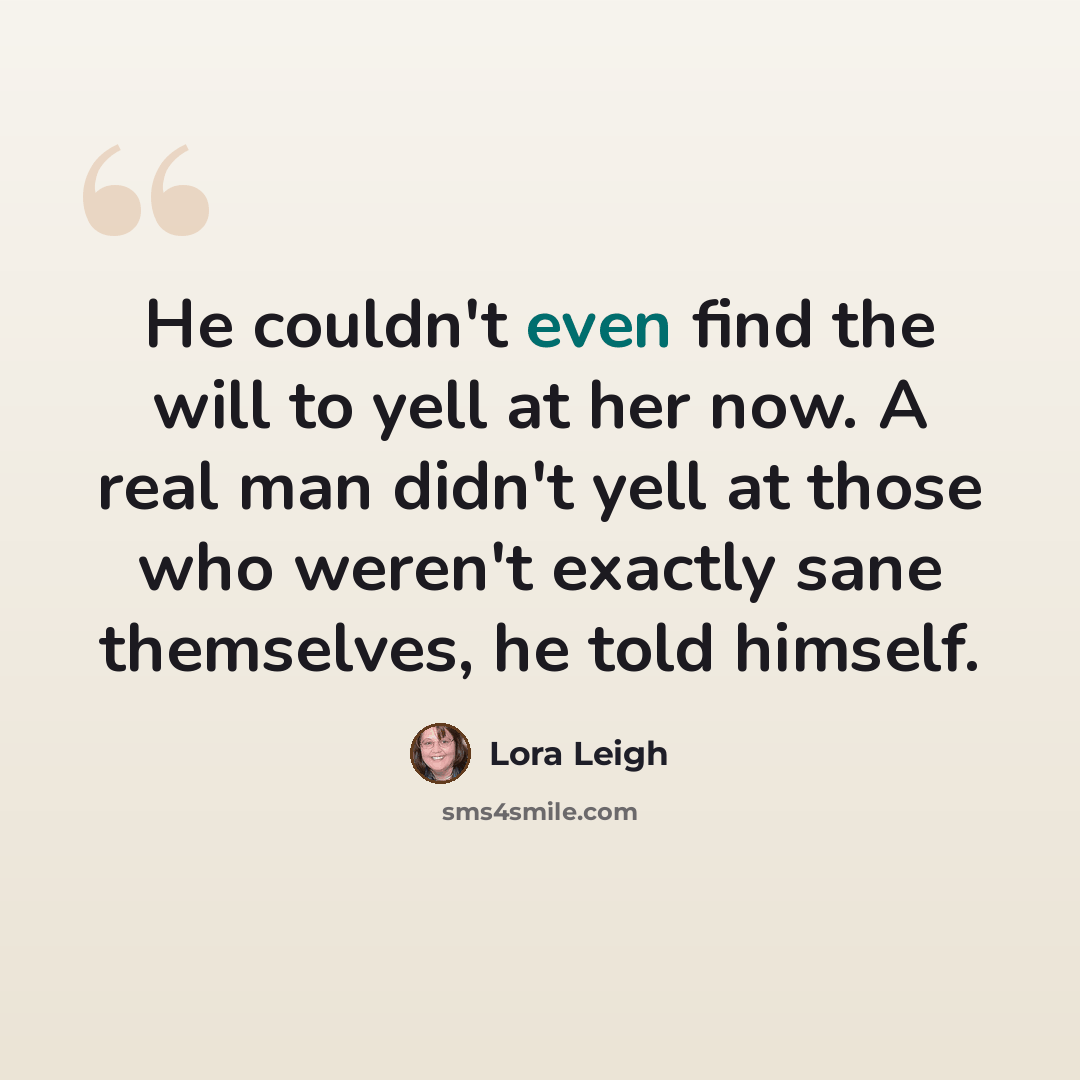 “He couldn't even find the will to yell at her now. A real man didn't yell at those who weren't exactly sane themselves, he told himself.” quote by Lora Leigh