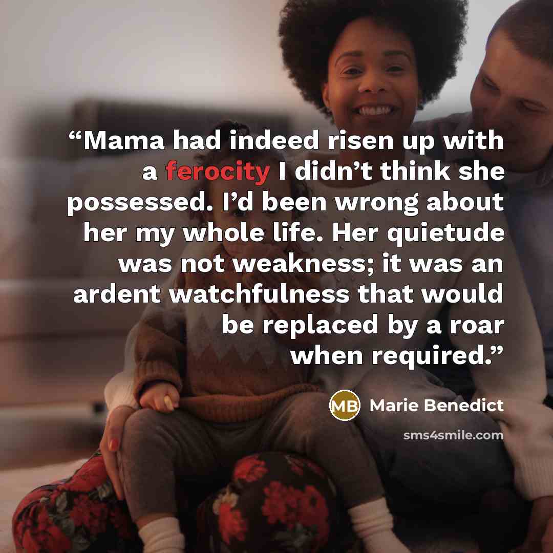 “Mama had indeed risen up with a ferocity I didn’t think she possessed. I’d been wrong about her my whole life. Her quietude was not weakness; it was an ardent watchfulness that would be replaced by a roar when required.” quote by Marie Benedict