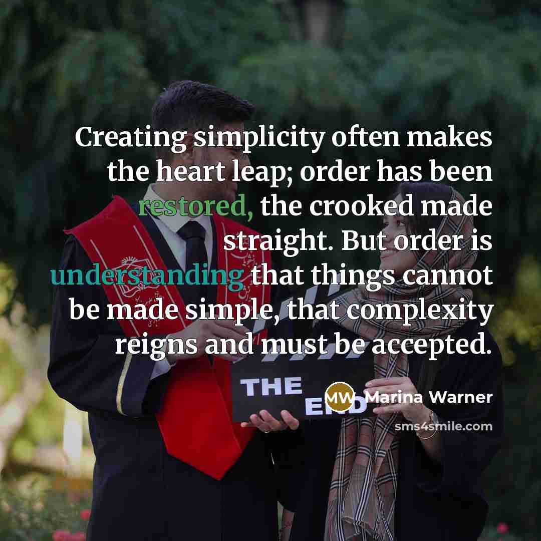 “Creating simplicity often makes the heart leap; order has been restored, the crooked made straight. But order is understanding that things cannot be made simple, that complexity reigns and must be accepted.” quote by Marina Warner